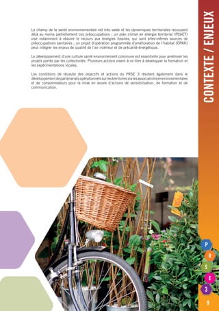 contexte/enjeux
9
Le champ de la santé environnementale est très vaste et les dynamiques territoriales recoupent
déjà au moins partiellement ces préoccupations : un plan climat air énergie territorial (PCAET)
vise notamment à réduire le recours aux énergies fossiles, qui sont elles-mêmes sources de
préoccupations sanitaires ; un projet d’opération programmée d’amélioration de l’habitat (OPAH)
peut intégrer les enjeux de qualité de l’air intérieur et de précarité énergétique.
Le développement d’une culture santé environnement commune est essentielle pour améliorer les
projets portés par les collectivités. Plusieurs actions visent à ce titre à développer la formation et
les expérimentations locales.
Les conditions de réussite des objectifs et actions du PRSE 3 résident également dans le
développementdepartenariatsopérationnelssurlesterritoiresvialesassociationsenvironnementales
et de consommateurs pour la mise en œuvre d’actions de sensibilisation, de formation et de
communication.
 