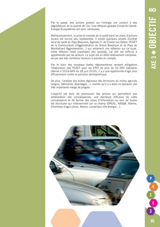 Axe3◆Objectif8
95
Par le passé, des actions portant sur l’énergie ont conduit à des
dégradations de la qualité de l’air. Une réflexion globale Climat-Air-Santé-
énergie-écosystèmes est donc nécessaire.
Malheureusement, la prise en compte de la santé dans les plans d’actions
locaux est encore peu représentée. Il existe quelques projets (Contrat
local de santé du Pays Beaunois, Agenda 21 de Chalon-sur-Saône, PCAET
de la Communauté d’Agglomération du Grand Besançon et de Pays de
Montbéliard Agglomération…) qui entament une réflexion sur ce sujet.
Cette réflexion reste cependant peu poussée, car elle est difficile à
appréhender par les acteurs. Le sujet est en effet relativement complexe,
de par ses très nombreux facteurs à prendre en compte.
Par le biais des nouveaux textes réglementaires rendant obligatoire
l’élaboration des PCAET pour les EPCI de plus de 20 000 habitants
(décret n°2016-849 du 28 juin 2016), il y a une opportunité d’agir plus
efficacement contre la pollution atmosphérique.
De plus, l’analyse des bilans régionaux des émissions du milieu agricole
(engins, bâtiments, épandages…), montre qu’il y a dans ce domaine une
très importante marge de progrès.
L’objectif est donc de promouvoir des actions qui permettent une
amélioration des connaissances, une meilleure diffusion de cette
connaissance et de former des relais d’information au sein de toutes
les structures qui interviennent sur ce champ (DREAL, AASQA, Ademe,
Chambres d’agriculture, Alterre, conseillers info-énergie…).
 