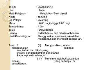 Tarikh                : 26 April 2012
Hari;                  : Isnin
Mata Pelajaran            : Pendidikan Seni Visual
Kelas                 : Tahun 5
Bil. Pelajar          : 25 orang
Masa                    : 8.00 pagi hingga 9.00 pagi
Tempo Masa            : 1 jam
Tajuk                   : Dewi Bunga
Bidang                   : Membentuk dan membuat boneka
Hasil Pembelajaran    : Menggunakan asas seni reka dalam
                         membentuk dan membuat boneka jari.

Aras : 1                 ( i)  Menghasilkan boneka
  menggunakan                                pelbagai
       alat,bahan dan teknik yang
       inovatif dengan memberi penekanan
       kepada prinsip imbangan.
                        ( ii ) Murid mengetahui kewujudan
  binaan                              yang berfungsi di
  persekitaran.
 