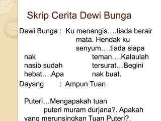 Skrip Cerita Dewi Bunga
Dewi Bunga : Ku menangis….tiada berair
                mata. Hendak ku
                senyum….tiada siapa
 nak                teman….Kalaulah
 nasib sudah        tersurat…Begini
 hebat….Apa         nak buat.
Dayang     : Ampun Tuan

 Puteri…Mengapakah tuan
       puteri muram durjana?. Apakah
 yang merunsingkan Tuan Puteri?.
 