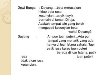 Dewi Bunga    : Dayang,…beta merasakan
              hidup beta rasa
              kesunyian…asyik-asyik
              bermain di taman Diraja.
              Adakah tempat lain yang boleh
              mengubati kesunyian beta
                                   wahai Dayang?.
Dayang      :       Ampun tuan puteri…Ada pun
                    tempat yang menarik yang ada
                   hanya di luar Istana sahaja. Tapi
                   patik rasa kalau tuan puteri
                          berada di luar Istana, patik
 rasa                                   tuan puteri
 tidak akan rasa
 kesunyian.
 