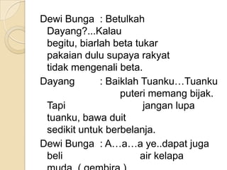 Dewi Bunga : Betulkah
 Dayang?...Kalau
 begitu, biarlah beta tukar
 pakaian dulu supaya rakyat
 tidak mengenali beta.
Dayang        : Baiklah Tuanku…Tuanku
                   puteri memang bijak.
 Tapi                   jangan lupa
 tuanku, bawa duit
 sedikit untuk berbelanja.
Dewi Bunga : A…a…a ye..dapat juga
 beli                   air kelapa
 