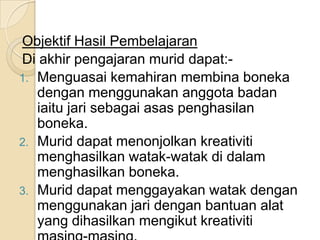 Objektif Hasil Pembelajaran
Di akhir pengajaran murid dapat:-
1. Menguasai kemahiran membina boneka
   dengan menggunakan anggota badan
   iaitu jari sebagai asas penghasilan
   boneka.
2. Murid dapat menonjolkan kreativiti
   menghasilkan watak-watak di dalam
   menghasilkan boneka.
3. Murid dapat menggayakan watak dengan
   menggunakan jari dengan bantuan alat
   yang dihasilkan mengikut kreativiti
 