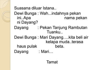Suasana diluar Istana..
Dewi Bunga : Wah...indahnya pekan
 ini..Apa                   nama pekan
 ni Dayang?
Dayang      : Pekan Tanjung Rambutan
                  Tuanku..
Dewi Bunga : Mari Dayang….kita beli air
                 kelapa muda..terasa
 haus pulak           beta.
Dayang       : Mari…

                Tamat
 