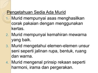 Pengetahuan Sedia Ada Murid
1. Murid mempunyai asas menghasilkan
   corak pakaian dengan menggunakan
   kertas.
2. Murid mempunyai kemahiran mewarna
   yang baik.
3. Murid mengetahui elemen-elemen unsur
   seni seperti jalinan rupa, bentuk, ruang
   dan warna.
4. Murid mengenal prinsip rekaan seperti
   harmoni, irama dan pergerakan.
 
