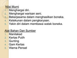 Nilai Murni
1. Menghargai diri.
2. Menghargai warisan seni.
3. Bekerjasama dalam menghasilkan boneka.
4. Ketekunan dalam pengkaryaan.
5. Yakin diri dalam membawa watak boneka.

Alat Bahan Dan Sumber
1. Manilakad
2. Kertas Putih
3. Gunting
4. Gam Kertas
5. Warna Pensel
 