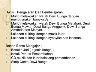 Aktiviti Pengajaran Dan Pembelajaran.
1. Murid melakonkan watak Dewi Bunga dengan
    menggunakan boneka Jari.
2. Murid melakonkan watak Dewi Bunga Matahari, Dewi
    Bunga Mawar, Dewi Bunga Anggerik, Dewi Bunga
    Amanda dan Monyet.
3. Lakonan di iringi dengan muzik latar.
4. Lakonan di iringi dengan nyanyian dan lakonan.

Bahan Bantu Mengajar :
1. Boneka Jari ( 4 jenis bunga )
2. Kotak Pentas Persembahan
3. CD muzik dan latar belakang persembahan
4. Skrip Cerita Dewi Bunga.
 