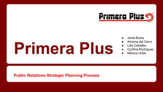 Primera Plus 
Public Relations Strategic Planning Process 
● Janet Bulos 
● Ximena del Cerro 
● Lilia Ceballos 
● Cynthia Rodríguez 
● Mónica Uribe 
 