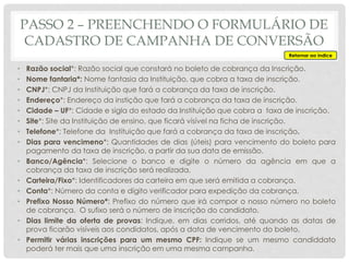 • Razão social*: Razão social que constará no boleto de cobrança da Inscrição.
• Nome fantaria*: Nome fantasia da Instituição, que cobra a taxa de inscrição.
• CNPJ*: CNPJ da Instituição que fará a cobrança da taxa de inscrição.
• Endereço*: Endereço da instição que fará a cobrança da taxa de inscrição.
• Cidade – UF*: Cidade e sigla do estado da Instituição que cobra a taxa de inscrição.
• Site*: Site da Instituição de ensino, que ficará visível na ficha de inscrição.
• Telefone*: Telefone da Instituição que fará a cobrança da taxa de inscrição.
• Dias para vencimeno*: Quantidades de dias (úteis) para vencimento do boleto para
pagamento da taxa de inscrição, a partir da sua data de emissão.
• Banco/Agência*: Selecione o banco e digite o número da agência em que a
cobrança da taxa de inscrição será realizada.
• Carteira/Fixo*: Identificadores da carteira em que será emitida a cobrança.
• Conta*: Número da conta e dígito verificador para expedição da cobrança.
• Prefixo Nosso Número*: Prefixo do número que irá compor o nosso número no boleto
de cobrança. O sufixo será o número de inscrição do candidato.
• Dias limite da oferta de provas: Indique, em dias corridos, até quando as datas de
prova ficarão visíveis aos condidatos, após a data de vencimento do boleto.
• Permitir várias inscrições para um mesmo CPF: Indique se um mesmo candiddato
poderá ter mais que uma inscrição em uma mesma campanha.
Retornar ao índice
PASSO 2 – PREENCHENDO O FORMULÁRIO DE
CADASTRO DE CAMPANHA DE CONVERSÃO
 