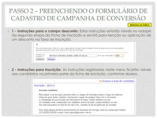 • 1 - Instruções para o campo desconto: Estas instruções estarão visíveis no rodapé
da segunda etapa da Ficha de Inscrição e servirá para isenção ou aplicação de
um desconto na Taxa de Inscrição.
• 2 - Instruções para Inscrição: As instruções registradas neste menu ficarão visíveis
aos candidatos na primeira parte da ficha de isncrição, conforme abaixo.
Retornar ao índice
PASSO 2 – PREENCHENDO O FORMULÁRIO DE
CADASTRO DE CAMPANHA DE CONVERSÃO
 