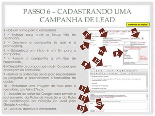 PASSO 6 – CADASTRANDO UMA
CAMPANHA DE LEAD
3 – Dê um nome para a campanha .
4 – Indique para onde os Leads vão ser
destinados.
5 – Descreva a campanha (o que é a
promoção?).
6 – Estabeleça um inicio e um fim para a
campanha.
7 – Associe a campanha a um tipo de
Promocode.
8 – Desabilite os campos que você não quer que
apareçam no Formulário.
9 – Instrua os potenciais Leads para responderem
as perguntas e preencherem o formulários de
dados.
10 – Embarque uma imagem de topo para o
formulário, om 764 x 276 px.
11- Inclusão do script do Google para permitir o
rastreamento da Ficha de Inscrição e da Ficha
de Confirmação da Inscrição do Lead pelo
Google Analytics.
12 – Ative ou desative a campanha.
Retornar ao índice
 