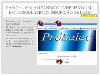 1) Endereço do formulário
de inscrição.
2) O final do endereço,
após o sinal de =, revela
o número da campanha
de Lead.
3) Após assinalar a resposta
à(s) questão(ões), o
Lead deverá acionar o
botão Próximo.
3
PASSO 6 –VISUALIZANDO O ENDEREÇO (URL)
E O FORMULÁRIO DE INSCRIÇÃO DE LEAD
Retornar ao índice
 