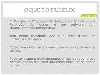 O QUE É O PRÓSELEC
• O PróSelec – Programa de Seleção de Candidatos e
Retenção de Alunos, é um software com
desenvolvimento colaborativo.
• Têm como finalidade captar e reter alunos em
Instituições de Ensino.
• Opera em nuvem e é comercializado sob a forma de
serviço.
• Pode ser usado a partir de qualquer tipo de suporte que
permita acesso à Internet, tais como tablet, smartfones e
outros.
Retornar ao índice
 