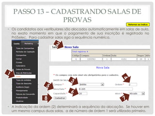 • Os candidatos aos vestibulares são alocados automaticamente em salas de aula,
no exato momento em que o pagamento de sua inscrição é registrado no
PróSelec. Para cadastrar salas siga a sequência numérica.
• A indicação da ordem (2) determinará a sequência da alocação. Se houver em
um mesmo campus duas salas, a de número de órdem 1 será utilizada primeiro.
PASSO 13 – CADASTRANDO SALAS DE
PROVAS
8
Retornar ao índice
 
