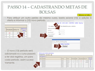 • Para atribuir um outro perído do mesmo curso, basta aciona (10) a adição à
oferta e informar o (10) novo período.
• O novo (13) período será
adicionado e o curso passará
a ter dois registros, um para
cada período, assim sucessi-
Vamente.
PASSO 14 – CADASTRANDO METAS DE
BOLSAS Retornar ao índice
 