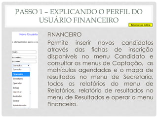 PASSO 1 – EXPLICANDO O PERFIL DO
USUÁRIO FINANCEIRO
FINANCEIRO
Permite inserir novos candidatos
através das fichas de inscrição
disponíveis no menu Candidato e
consultar os menus de Captação, as
matrículas agendadas e o mapa de
resultados no menu de Secretaria,
todos os relatórios do menu de
Relatórios, relatório de resultados no
menu de Resultados e operar o menu
Financeiro.
Retornar ao índice
 