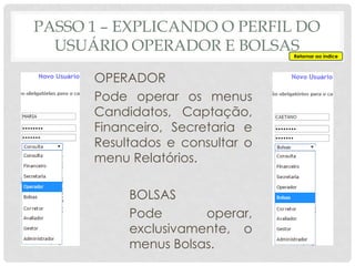 PASSO 1 – EXPLICANDO O PERFIL DO
USUÁRIO OPERADOR E BOLSAS
OPERADOR
Pode operar os menus
Candidatos, Captação,
Financeiro, Secretaria e
Resultados e consultar o
menu Relatórios.
BOLSAS
Pode operar,
exclusivamente, o
menus Bolsas.
Retornar ao índice
 