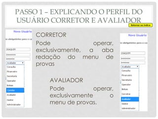 PASSO 1 – EXPLICANDO O PERFIL DO
USUÁRIO CORRETOR E AVALIADOR
CORRETOR
Pode operar,
exclusivamente, a aba
redação do menu de
provas
AVALIADOR
Pode operar,
exclusivamente o
menu de provas.
Retornar ao índice
 