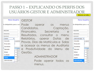 PASSO 1 – EXPLICANDO OS PERFIS DOS
USUÁRIOS GESTOR E ADMINISTRADOR
GESTOR
Pode operar os menus
Candidatos, Captação,
Financeiro, Secretaria e
Resultados, consultar o menu
Relatórios, operar Datas de
Provas, Dias de Matrículas e Salas
e acessar os menus de Auditoria
e Produtividade do Menu de
Gestão.
ADMINISTRADOR
Pode operar todos os
menus.
Retornar ao índice
 