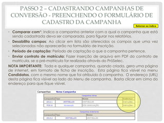 • Comparar com*: Indica a campanha anterior com a qual a campanha que está
sendo cadastrada deva ser comparada, para figurar nos relatórios.
• Desabilita campos: Ao clicar em lista são oferecidos os campos que uma vez
selecionados não aparecerão no formulário de inscrição.
• Período de captação: Período de captação a que a campanha pertence.
• Enviar contrato de matrícula: Fazer inserção de arquivo em PDF do contrato de
matrícula, se a pré-matrícula for realizada através do PróSelec.
NOTA IMPORTANTE: Toda e qualquer campanha, quando criada, gera uma página
de internet, em formato de ficha de inscrição. Esta página fica visível no menu
Candidatos, com o mesmo nome que foi atribuído à campanha. O endereço (URL)
desta página fica visível ao lado do Menu de campanha. Basta clicar em cima do
endereço para que fique visível.
Retornar ao índice
PASSO 2 – CADASTRANDO CAMPANHAS DE
CONVERSÃO - PREENCHENDO O FORMULÁRIO DE
CADASTRO DA CAMPANHA
 