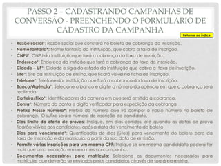 • Razão social*: Razão social que constará no boleto de cobrança da Inscrição.
• Nome fantaria*: Nome fantasia da Instituição, que cobra a taxa de inscrição.
• CNPJ*: CNPJ da Instituição que fará a cobrança da taxa de inscrição.
• Endereço*: Endereço da instição que fará a cobrança da taxa de inscrição.
• Cidade – UF*: Cidade e sigla do estado da Instituição que cobra a taxa de inscrição.
• Site*: Site da Instituição de ensino, que ficará visível na ficha de inscrição.
• Telefone*: Telefone da Instituição que fará a cobrança da taxa de inscrição.
• Banco/Agência*: Selecione o banco e digite o número da agência em que a cobrança será
realizada.
• Carteira/Fixo*: Identificadores da carteira em que será emitida a cobrança.
• Conta*: Número da conta e dígito verificador para expedição da cobrança.
• Prefixo Nosso Número*: Prefixo do número que irá compor o nosso número no boleto de
cobrança. O sufixo será o número de inscrição do candidato.
• Dias limite da oferta de provas: Indique, em dias corridos, até quando as datas de prova
ficarão visíveis aos condidatos, após a data de vencimento do boleto
• Dias para vencimento*: Quantidades de dias (úteis) para vencimento do boleto para da
taxa de inscrição e da matrícula, a partir da sua data de emissão.
• Permitir várias inscrições para um mesmo CPF: Indique se um mesmo candiddato poderá ter
mais que uma inscrição em uma mesma campanha.
• Documentos necessários para matricula: Selecione os documentos necessários para
matrícula, que deverão se enviados pelos candidatos através de sua área restrita.
Retornar ao índice
PASSO 2 – CADASTRANDO CAMPANHAS DE
CONVERSÃO - PREENCHENDO O FORMULÁRIO DE
CADASTRO DA CAMPANHA
 