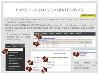 PASSO 3 – CADASTRANDO PROVAS
Retornar ao índice
• O Cadastro de provas se aplica às campanhas de conversão com provas e é
realizado no menu Provas.
ETAPA I – CADASTRAR AS DISCIPLINAS - Compreende a disciplina ou matéria que irá
compor a prova de uma campanha de conversão. Para o cadastro, siga a ordem
numérica.
O operador deverá
indicar se é uma
Redação (5)
Para editar a
disciplina, basta
clicar no ID (8)
 