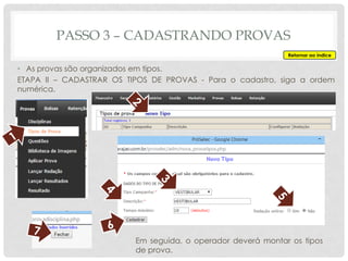 PASSO 3 – CADASTRANDO PROVAS
Retornar ao índice
• As provas são organizados em tipos.
ETAPA II – CADASTRAR OS TIPOS DE PROVAS - Para o cadastro, siga a ordem
numérica.
Em seguida, o operador deverá montar os tipos
de prova.
 