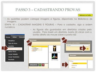 PASSO 3 – CADASTRANDO PROVAS
Retornar ao índice
• As questões podem carregar imagens e figuras, disponíveis na Biblioteca de
Imagens.
ETAPA VI – CADASTRAR IMAGENS E FIGURAS – Para o cadastro, siga a ordem
numérica.
• As figuras são guardadas em diretórios criados pelo
usuário. Para inserir um diretório, basta (2) clicar com o
botão direito do mouse sobre a pasta raiz
4
5
 