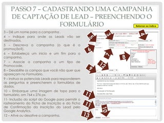 3 – Dê um nome para a campanha .
4 – Indique para onde os Leads vão ser
destinados.
5 – Descreva a campanha (o que é a
promoção?).
6 – Estabeleça um inicio e um fim para a
campanha.
7 – Associe a campanha a um tipo de
Promocode.
8 – Desabilite os campos que você não quer que
apareçam no Formulário.
9 – Instrua os potenciais Leads para responderem
as perguntas e preencherem o formulários de
dados.
10 – Embarque uma imagem de topo para o
formulário, om 764 x 276 px.
11- Inclusão do script do Google para permitir o
rastreamento da Ficha de Inscrição e da Ficha
de Confirmação da Inscrição do Lead pelo
Google Analytics.
12 – Ative ou desative a campanha.
Retornar ao índice
PASSO 7 – CADASTRANDO UMA CAMPANHA
DE CAPTAÇÃO DE LEAD – PREENCHENDO O
FORMULÁRIO
 