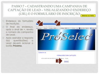 1) Endereço do formulário
de inscrição.
2) O final do endereço,
após o sinal de =, revela
o número da campanha
de Lead.
3) Após assinalar a resposta
à(s) questão(ões), o
Lead deverá acionar o
botão Próximo.
3
Retornar ao índice
PASSO 7 – CADASTRANDO UMA CAMPANHA DE
CAPTAÇÃO DE LEAD – VISUALIZANDO O ENDEREÇO
(URL) E O FORMULÁRIO DE INSCRIÇÃO
 