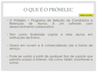 O QUE É O PRÓSELEC
• O PróSelec – Programa de Seleção de Candidatos e
Retenção de Alunos, é um software com
desenvolvimento colaborativo.
• Têm como finalidade captar e reter alunos em
Instituições de Ensino.
• Opera em nuvem e é comercializado sob a forma de
serviço.
• Pode ser usado a partir de qualquer tipo de suporte que
permita acesso à Internet, tais como tablet, smartfones e
outros.
Retornar ao índice
 