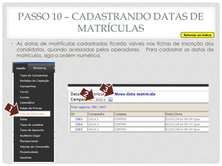 PASSO 10 – CADASTRANDO DATAS DE
MATRÍCULAS
• As datas de matrtículas cadastradas ficarão visíveis nas fichas de inscrição dos
candidatos, quando acessadas pelos operadores. Para cadastrar as datas de
matrículas, siga a ordem numérica.
Retornar ao índice
 