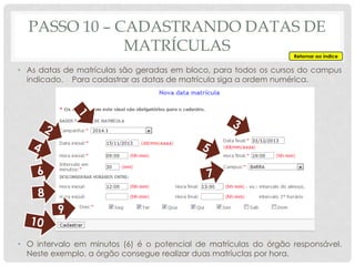 • As datas de matrículas são geradas em bloco, para todos os cursos do campus
indicado. Para cadastrar as datas de matrícula siga a ordem numérica.
• O intervalo em minutos (6) é o potencial de matrículas do órgão responsável.
Neste exemplo, a órgão consegue realizar duas matríuclas por hora.
PASSO 10 – CADASTRANDO DATAS DE
MATRÍCULAS Retornar ao índice
 