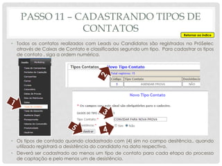• Todos os contatos realizados com Leads ou Candidatos são registrados no PróSelec
através de Caixas de Contato e classificados segundo um tipo. Para cadastrar os tipos
de contato , siga a ordem numérica.
• Os tipos de contado quando cladastrado com (4) sim no campo desitência,. quando
utilizado registrará a desistência do candidato na data respectiva.
• Deverá ser cadastrado ao menos um tipo de contato para cada etapa do processo
de captação e pelo menos um de desistência.
PASSO 11 – CADASTRANDO TIPOS DE
CONTATOS Retornar ao índice
 