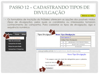 PASSO 12 – CADASTRANDO TIPOS DE
DIVULGAÇÃO
• Os formulários de inscrição do PróSelec oferecem as opções dos possíveis mídias
(tipos de divulgação), pelos quais os candidatos ou interessados tomaram
conhecimento da campanha. Para cadastrar os tipos de divulgação, siga a
sequência numérica.
Retornar ao índice
 