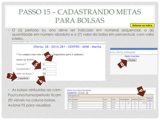 • O (5) período ou ano deve ser indicado em numeral sequencial, a (6)
quantidade em número absoluto e o (7) valor da bolsa em percentual, com valor
inteiro.
• As bolsas atribuídas ao cam-
Pus/curso/turno/período ficam
(9) visíveis na coluna bolsas.
Acione F5 para visualizar.
PASSO 15 – CADASTRANDO METAS
PARA BOLSAS Retornar ao índice
 