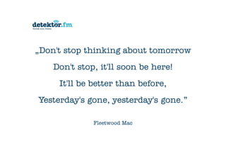 „Don't stop thinking about tomorrow
Don't stop, it'll soon be here!
It'll be better than before,
Yesterday's gone, yesterday's gone.”
Fleetwood Mac
 