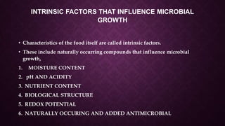 INTRINSIC FACTORS THAT INFLUENCE MICROBIAL
GROWTH
• Characteristics of the food itself are called intrinsic factors.
• These include naturally occurring compounds that influence microbial
growth,
1. MOISTURE CONTENT
2. pH AND ACIDITY
3. NUTRIENT CONTENT
4. BIOLOGICAL STRUCTURE
5. REDOX POTENTIAL
6. NATURALLY OCCURING AND ADDED ANTIMICROBIAL
 