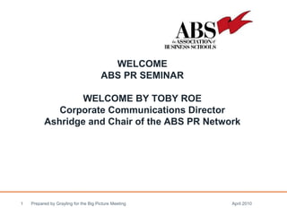 WELCOME ABS PR SEMINAR WELCOME BY TOBY ROE Corporate Communications Director Ashridge and Chair of the ABS PR Network   Prepared by Grayling for the Big Picture Meeting April 2010  
