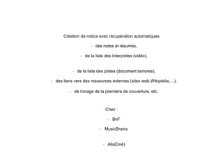 Création de notice avec récupération automatiques
- des notes et résumés,
- de la liste des interprètes (vidéo),
- de la liste des pistes (document sonores),
- des liens vers des ressources externes (sites web,Wikipédia,…),
- de l’image de la première de couverture, etc.
Chez :
- BnF
- MusicBrainz
- AlloCiné)
 