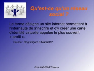 2
CHALANSONNET Maéva
Qu'est-ce qu'un réseau
social ?
Le terme désigne un site internet permettant à
l'internaute de s'inscrire et d'y créer une carte
d'identité virtuelle appelée le plus souvent
« profil ».
Source : blog.lefigaro.fr-Mars2012
 