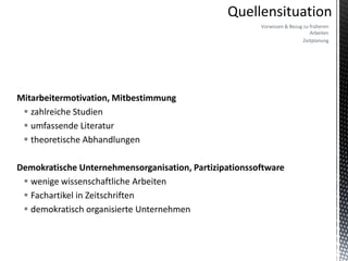 Vorwissen & Bezug zu früheren
                                                                             Arbeiten
                                                                          Zeitplanung




Mitarbeitermotivation, Mitbestimmung
  zahlreiche Studien
  umfassende Literatur
  theoretische Abhandlungen

Demokratische Unternehmensorganisation, Partizipationssoftware
  wenige wissenschaftliche Arbeiten
  Fachartikel in Zeitschriften
  demokratisch organisierte Unternehmen
 