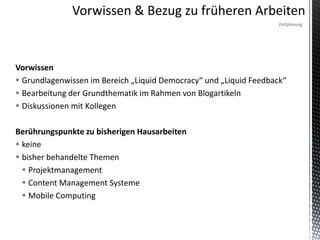 Zeitplanung




Vorwissen
 Grundlagenwissen im Bereich „Liquid Democracy“ und „Liquid Feedback“
 Bearbeitung der Grundthematik im Rahmen von Blogartikeln
 Diskussionen mit Kollegen

Berührungspunkte zu bisherigen Hausarbeiten
 keine
 bisher behandelte Themen
   Projektmanagement
   Content Management Systeme
   Mobile Computing
 