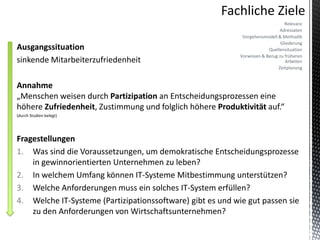 Relevanz
                                                                              Adressaten
                                                             Vorgehensmodell & Methodik
                                                                               Gliederung
Ausgangssituation                                                        Quellensituation
                                                            Vorwissen & Bezug zu früheren
sinkende Mitarbeiterzufriedenheit                                                Arbeiten
                                                                              Zeitplanung


Annahme
„Menschen weisen durch Partizipation an Entscheidungsprozessen eine
höhere Zufriedenheit, Zustimmung und folglich höhere Produktivität auf.“
(durch Studien belegt)




Fragestellungen
1. Was sind die Voraussetzungen, um demokratische Entscheidungsprozesse
    in gewinnorientierten Unternehmen zu leben?
2. In welchem Umfang können IT-Systeme Mitbestimmung unterstützen?
3. Welche Anforderungen muss ein solches IT-System erfüllen?
4. Welche IT-Systeme (Partizipationssoftware) gibt es und wie gut passen sie
    zu den Anforderungen von Wirtschaftsunternehmen?
 