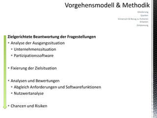 Gliederung
                                                                          Quellen
                                                    Vorwissen & Bezug zu früheren
                                                                         Arbeiten
                                                                      Zeitplanung



Zielgerichtete Beantwortung der Fragestellungen
 Analyse der Ausgangssituation
   Unternehmenssituation
   Partizipationssoftware

 Fixierung der Zielsituation

 Analysen und Bewertungen
   Abgleich Anforderungen und Softwarefunktionen
   Nutzwertanalyse

 Chancen und Risiken
 