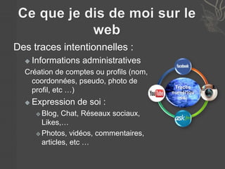 Des traces intentionnelles : 
 Informations administratives 
Création de comptes ou profils (nom, 
coordonnées, pseudo, photo de 
profil, etc …) 
 Expression de soi : 
 Blog, Chat, Réseaux sociaux, 
Likes,… 
 Photos, vidéos, commentaires, 
articles, etc … 
Traces 
numériqu 
es 
 