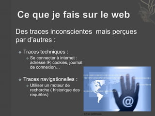 Des traces inconscientes mais perçues 
par d’autres : 
 Traces techniques : 
 Se connecter à internet : 
adresse IP, cookies, journal 
de connexion… 
 Traces navigationelles : 
 Utiliser un moteur de 
recherche ( historique des 
requêtes) 
© Tom Grill/Corbis 
 