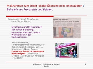 Maßnahmen zum Erhalt lokaler Ökonomien in Innenstädten /
Beispiele aus Frankreich und Belgien.


( besorgniserregende Situation auf
     europäischer Ebene )

    Strategien und Instrumente
    zur neuen Belebung
    der lokalen Wirtschaft und das
    Wohlbefinden in den
    Stadtquartieren:

     EU-Subventionen,
    Förderprogramme des Staates, der
    Region, lokale Behörden, usw. .....
    Schwächen > Neues Denken :
    Evaluation, Return on Investment,
    Nachhaltigkeit ... innovative
    Modelle ... und was nun ? Beispiel
    : Frz. Dörfer

                           K/Shaping - Dr.Philippe A. Royer -   3
                                        Berlin
 