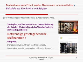 Maßnahmen zum Erhalt lokaler Ökonomien in Innenstädten /
   Beispiele aus Frankreich und Belgien.


( besorgniserregende Situation auf europäischer Ebene )

    Strategien und Instrumente zur neuen Belebung
    der lokalen Wirtschaft und das Wohlbefinden in
    den Stadtquartieren:
    Notwendige gesetzgeberische
    Maßnahmen /
    Beispiele :
    französische ZFU /Urban tax-free zones) /
    DasVorkaufsrecht zu den Geschäften in Brussel……


                           K/Shaping - Dr.Philippe A. Royer -   4
                                        Berlin
 