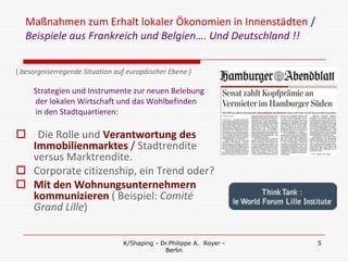 Maßnahmen zum Erhalt lokaler Ökonomien in Innenstädten /
  Beispiele aus Frankreich und Belgien…. Und Deutschland !!

( besorgniserregende Situation auf europäischer Ebene )

     Strategien und Instrumente zur neuen Belebung
     der lokalen Wirtschaft und das Wohlbefinden
     in den Stadtquartieren:

 Die Rolle und Verantwortung des
  Immobilienmarktes / Stadtrendite
  versus Marktrendite.
 Corporate citizenship, ein Trend oder?
 Mit den Wohnungsunternehmern
  kommunizieren ( Beispiel: Comité
  Grand Lille)

                                 K/Shaping - Dr.Philippe A. Royer -   5
                                              Berlin
 